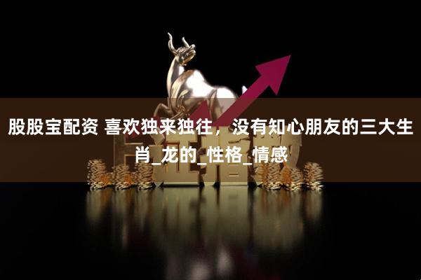 股股宝配资 喜欢独来独往，没有知心朋友的三大生肖_龙的_性格_情感
