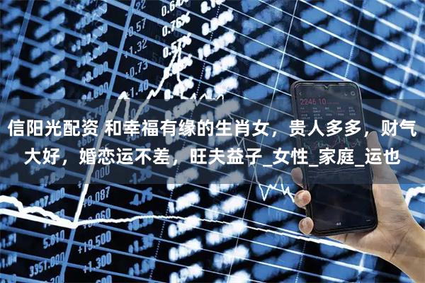 信阳光配资 和幸福有缘的生肖女，贵人多多，财气大好，婚恋运不差，旺夫益子_女性_家庭_运也