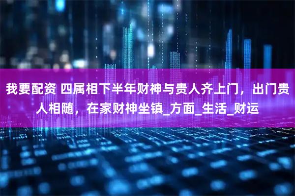 我要配资 四属相下半年财神与贵人齐上门，出门贵人相随，在家财神坐镇_方面_生活_财运
