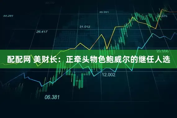 配配网 美财长：正牵头物色鲍威尔的继任人选