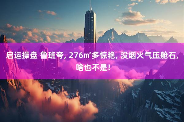 启运操盘 鲁班夸, 276㎡多惊艳, 没烟火气压舱石, 啥也不是!