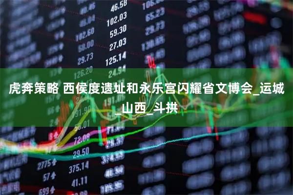 虎奔策略 西侯度遗址和永乐宫闪耀省文博会_运城_山西_斗拱