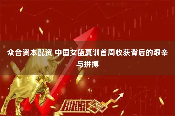 众合资本配资 中国女篮夏训首周收获背后的艰辛与拼搏