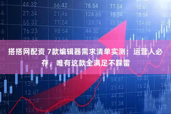 搭搭网配资 7款编辑器需求清单实测：运营人必存，唯有这款全满足不踩雷