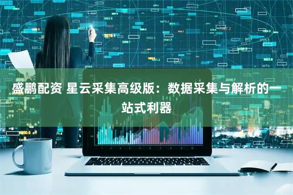盛鹏配资 星云采集高级版：数据采集与解析的一站式利器