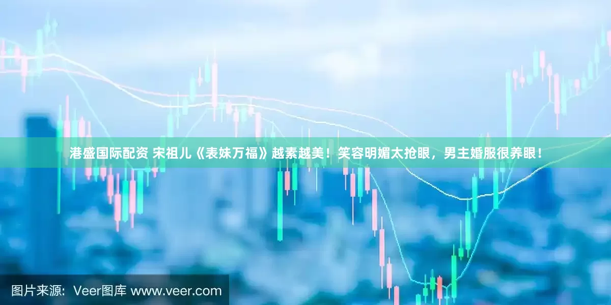港盛国际配资 宋祖儿《表妹万福》越素越美！笑容明媚太抢眼，男主婚服很养眼！