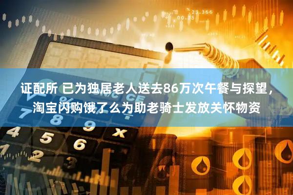 证配所 已为独居老人送去86万次午餐与探望，淘宝闪购饿了么为助老骑士发放关怀物资