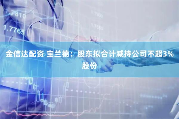 金信达配资 宝兰德：股东拟合计减持公司不超3%股份