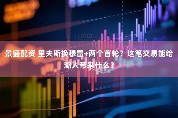 景盛配资 里夫斯换穆雷+两个首轮？这笔交易能给湖人带来什么？