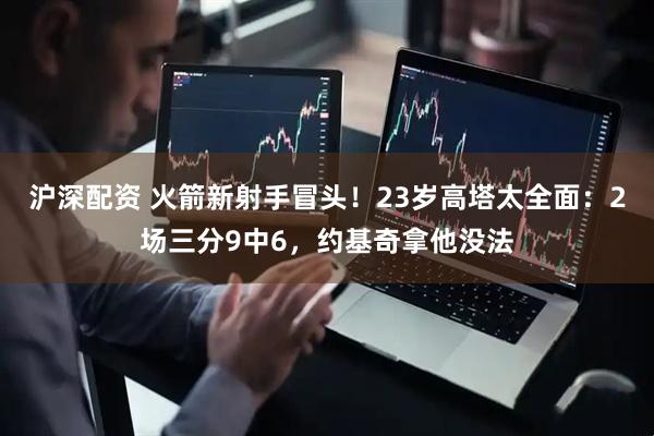 沪深配资 火箭新射手冒头！23岁高塔太全面：2场三分9中6，约基奇拿他没法