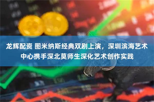 龙辉配资 图米纳斯经典双剧上演，深圳滨海艺术中心携手深北莫师生深化艺术创作实践