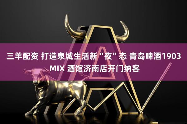 三羊配资 打造泉城生活新“夜”态 青岛啤酒1903 MIX 酒馆济南店开门纳客