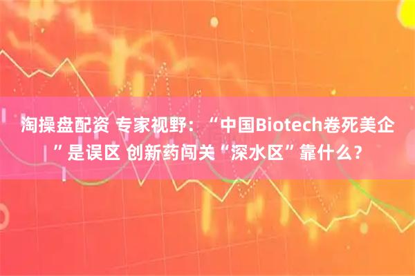 淘操盘配资 专家视野：“中国Biotech卷死美企”是误区 创新药闯关“深水区”靠什么？