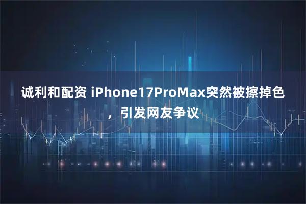 诚利和配资 iPhone17ProMax突然被擦掉色，引发网友争议
