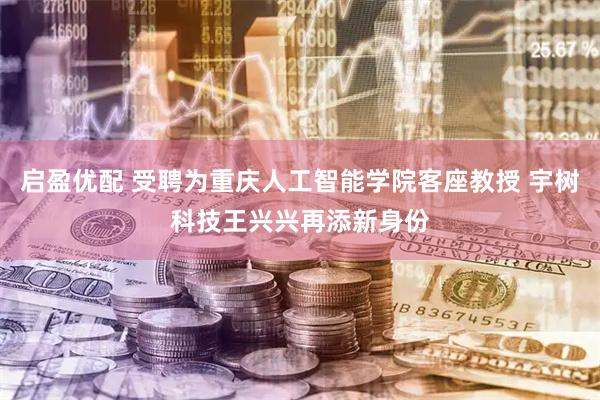 启盈优配 受聘为重庆人工智能学院客座教授 宇树科技王兴兴再添新身份